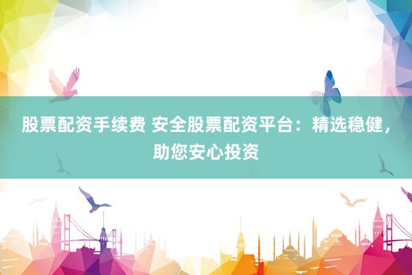 股票配资手续费 安全股票配资平台：精选稳健，助您安心投资