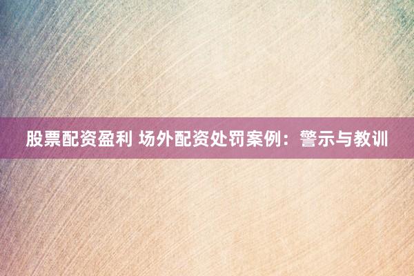 股票配资盈利 场外配资处罚案例：警示与教训