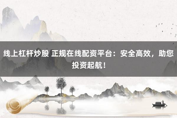 线上杠杆炒股 正规在线配资平台：安全高效，助您投资起航！