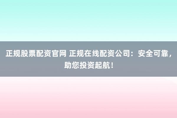 正规股票配资官网 正规在线配资公司：安全可靠，助您投资起航！