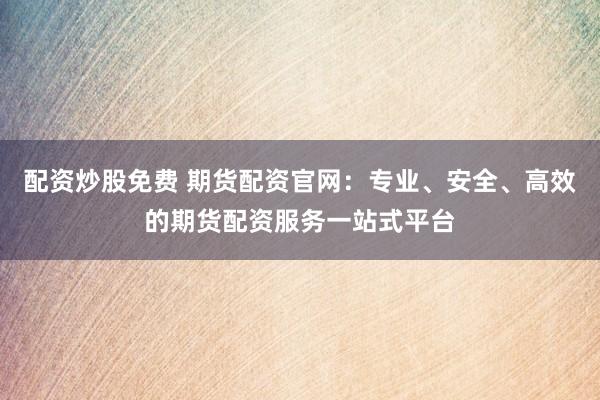配资炒股免费 期货配资官网：专业、安全、高效的期货配资服务一站式平台