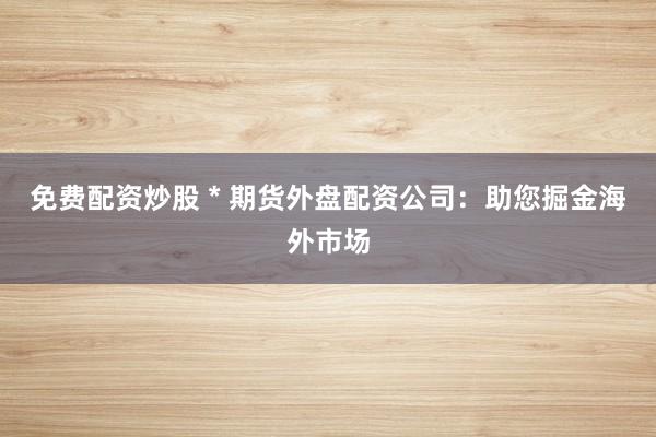 免费配资炒股 * 期货外盘配资公司：助您掘金海外市场