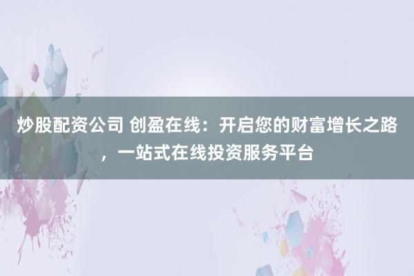 炒股配资公司 创盈在线：开启您的财富增长之路，一站式在线投资服务平台