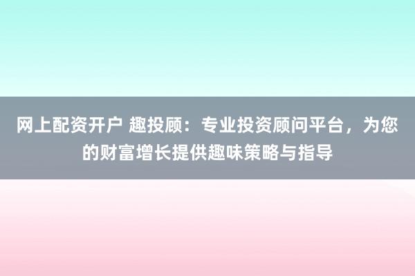 网上配资开户 趣投顾：专业投资顾问平台，为您的财富增长提供趣味策略与指导