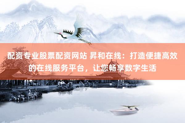 配资专业股票配资网站 昇和在线：打造便捷高效的在线服务平台，让您畅享数字生活