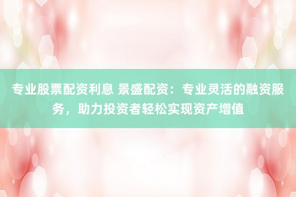 专业股票配资利息 景盛配资：专业灵活的融资服务，助力投资者轻松实现资产增值