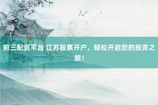 前三配资平台 江苏股票开户，轻松开启您的投资之旅！