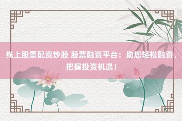 线上股票配资炒股 股票融资平台：助您轻松融资，把握投资机遇！
