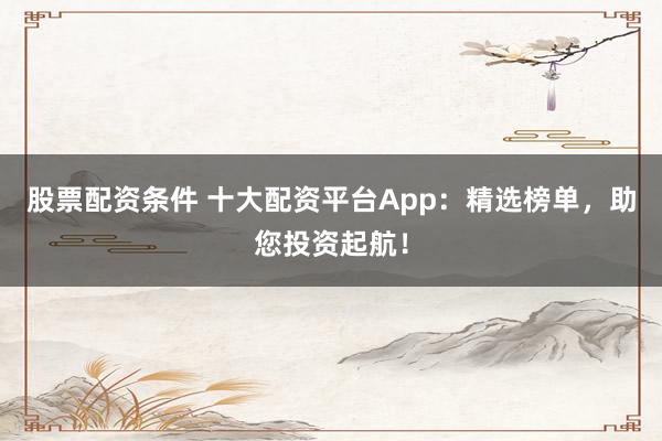 股票配资条件 十大配资平台App：精选榜单，助您投资起航！