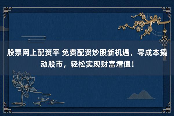 股票网上配资平 免费配资炒股新机遇，零成本撬动股市，轻松实现财富增值！