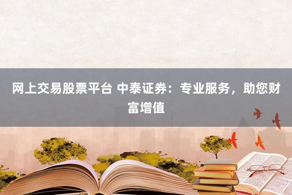 网上交易股票平台 中泰证券：专业服务，助您财富增值