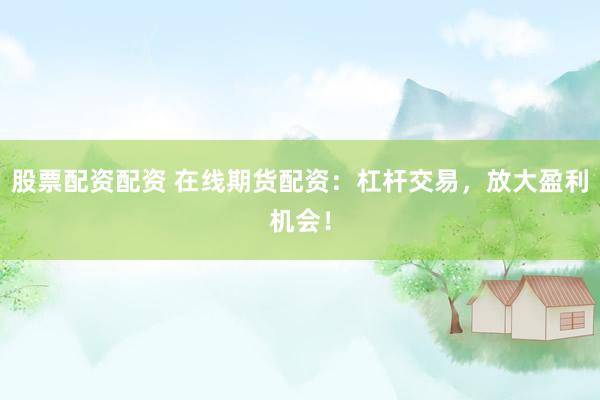 股票配资配资 在线期货配资：杠杆交易，放大盈利机会！