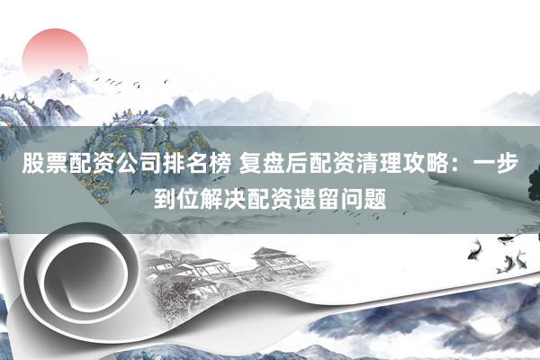 股票配资公司排名榜 复盘后配资清理攻略：一步到位解决配资遗留问题