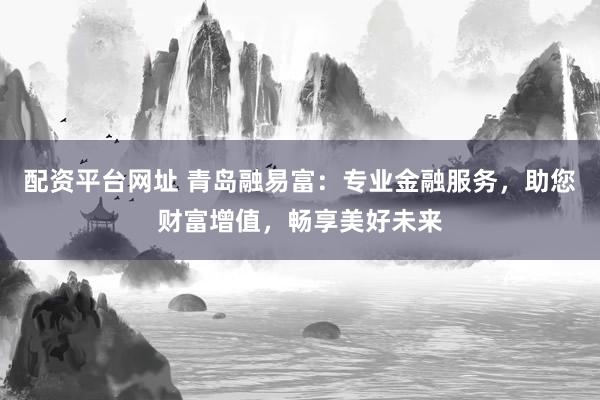 配资平台网址 青岛融易富：专业金融服务，助您财富增值，畅享美好未来