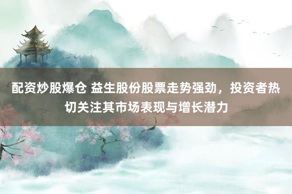 配资炒股爆仓 益生股份股票走势强劲，投资者热切关注其市场表现与增长潜力