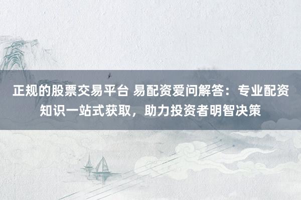 正规的股票交易平台 易配资爱问解答：专业配资知识一站式获取，助力投资者明智决策