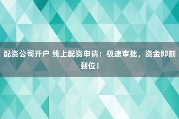 配资公司开户 线上配资申请：极速审批，资金即刻到位！