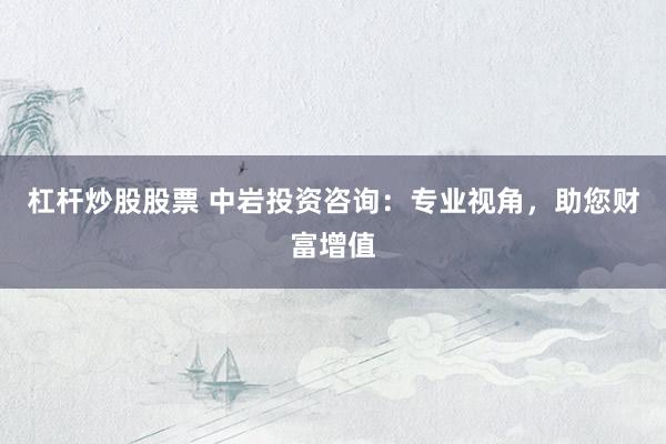 杠杆炒股股票 中岩投资咨询：专业视角，助您财富增值