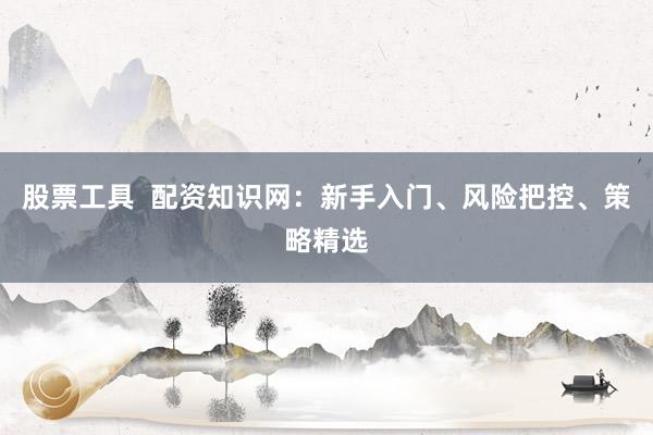 股票工具  配资知识网：新手入门、风险把控、策略精选