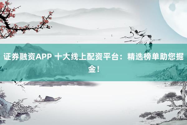 证券融资APP 十大线上配资平台：精选榜单助您掘金！