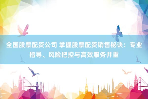全国股票配资公司 掌握股票配资销售秘诀：专业指导、风险把控与高效服务并重