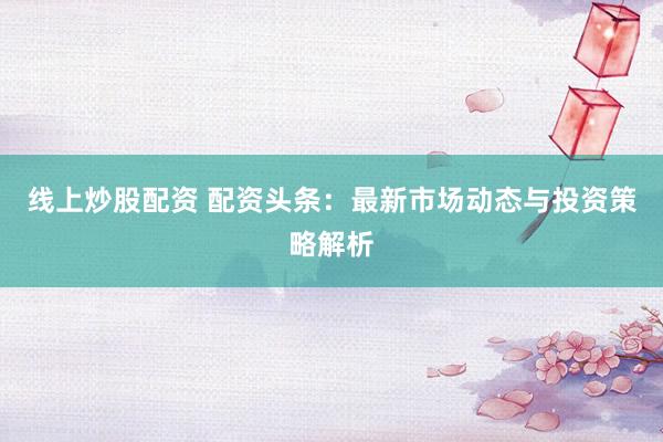 线上炒股配资 配资头条：最新市场动态与投资策略解析