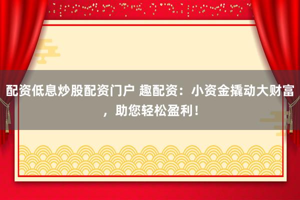 配资低息炒股配资门户 趣配资：小资金撬动大财富，助您轻松盈利！