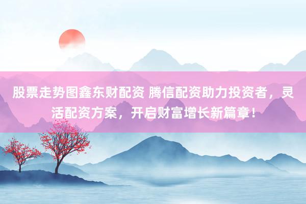 股票走势图鑫东财配资 腾信配资助力投资者，灵活配资方案，开启财富增长新篇章！