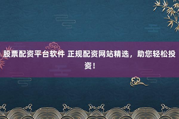 股票配资平台软件 正规配资网站精选，助您轻松投资！