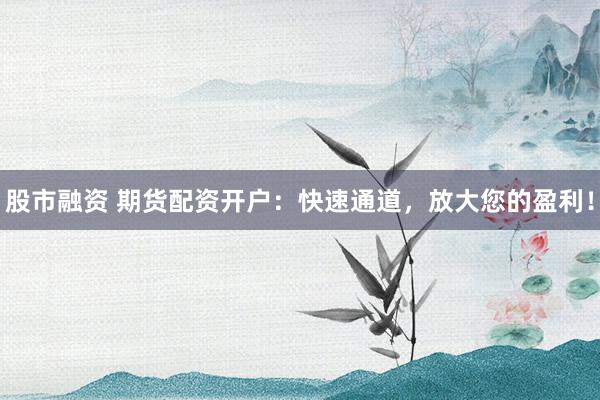 股市融资 期货配资开户：快速通道，放大您的盈利！