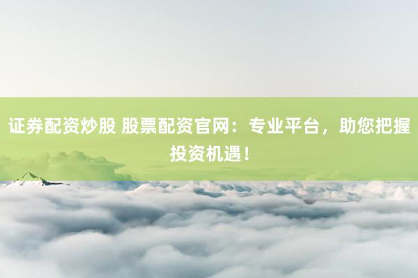 证券配资炒股 股票配资官网：专业平台，助您把握投资机遇！