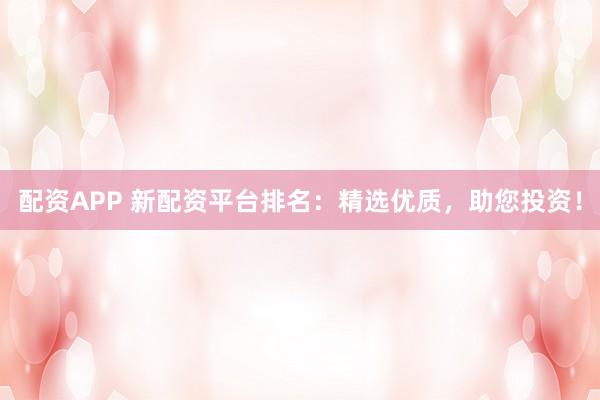配资APP 新配资平台排名：精选优质，助您投资！