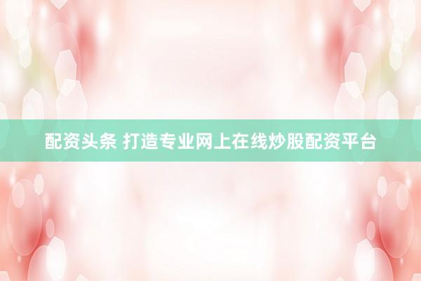 配资头条 打造专业网上在线炒股配资平台