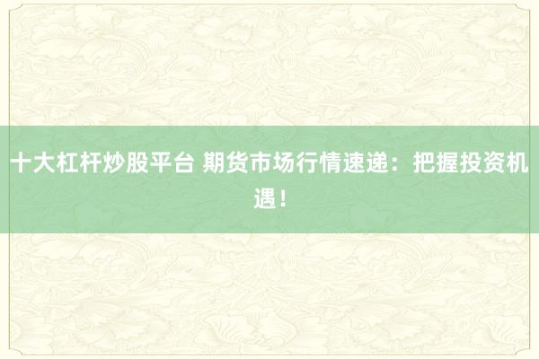 十大杠杆炒股平台 期货市场行情速递：把握投资机遇！