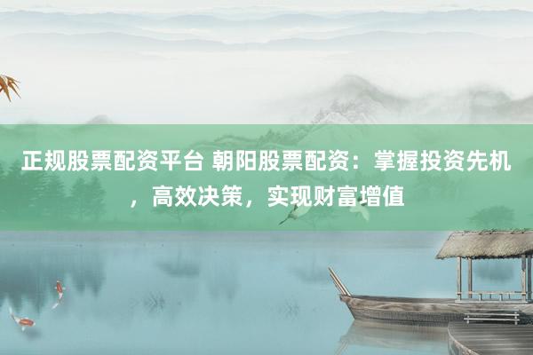 正规股票配资平台 朝阳股票配资：掌握投资先机，高效决策，实现财富增值
