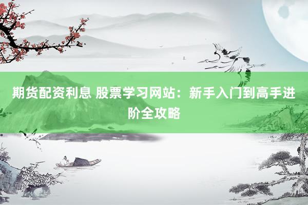 期货配资利息 股票学习网站：新手入门到高手进阶全攻略