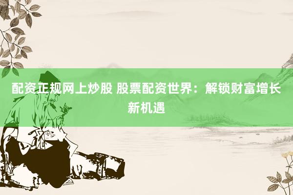 配资正规网上炒股 股票配资世界：解锁财富增长新机遇
