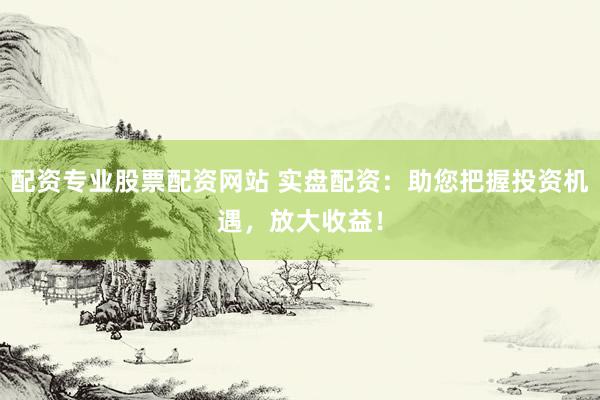 配资专业股票配资网站 实盘配资：助您把握投资机遇，放大收益！