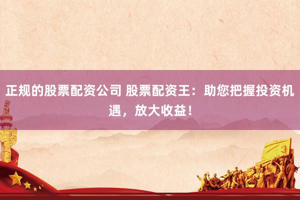 正规的股票配资公司 股票配资王：助您把握投资机遇，放大收益！