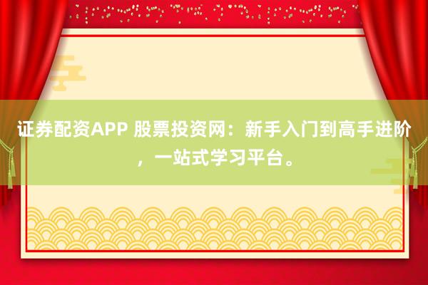 证券配资APP 股票投资网：新手入门到高手进阶，一站式学习平台。