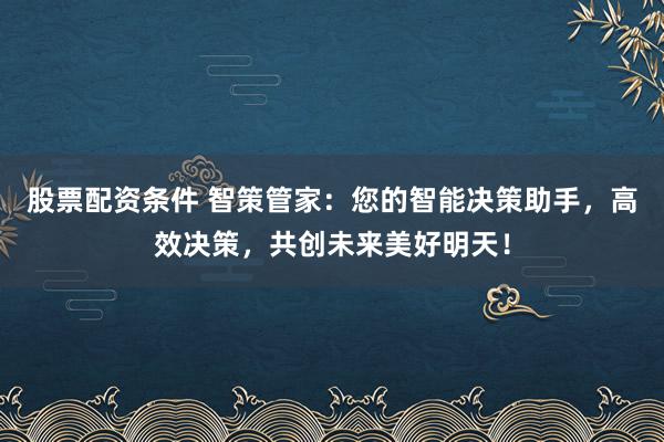 股票配资条件 智策管家：您的智能决策助手，高效决策，共创未来美好明天！