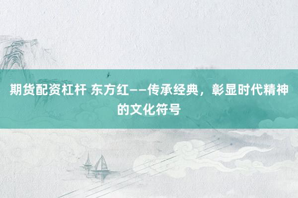 期货配资杠杆 东方红——传承经典，彰显时代精神的文化符号