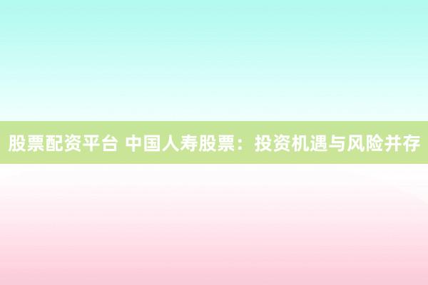 股票配资平台 中国人寿股票：投资机遇与风险并存