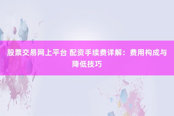股票交易网上平台 配资手续费详解：费用构成与降低技巧