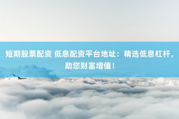 短期股票配资 低息配资平台地址：精选低息杠杆，助您财富增值！