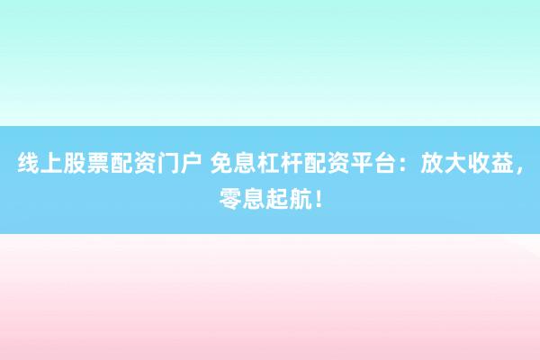 线上股票配资门户 免息杠杆配资平台：放大收益，零息起航！