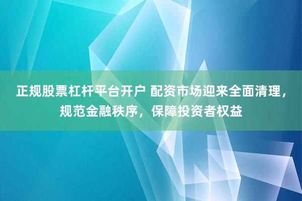 正规股票杠杆平台开户 配资市场迎来全面清理，规范金融秩序，保障投资者权益
