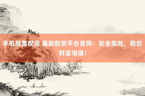 手机股票配资 最新配资平台官网：安全高效，助您财富增值！
