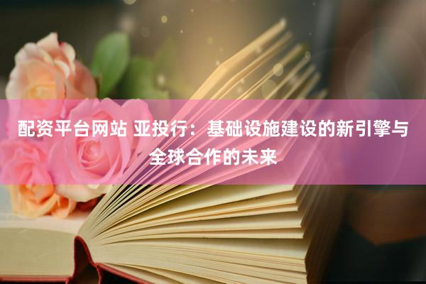 配资平台网站 亚投行：基础设施建设的新引擎与全球合作的未来