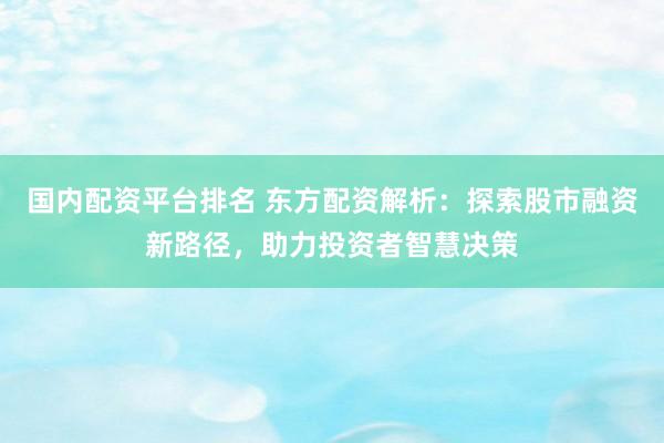 国内配资平台排名 东方配资解析：探索股市融资新路径，助力投资者智慧决策